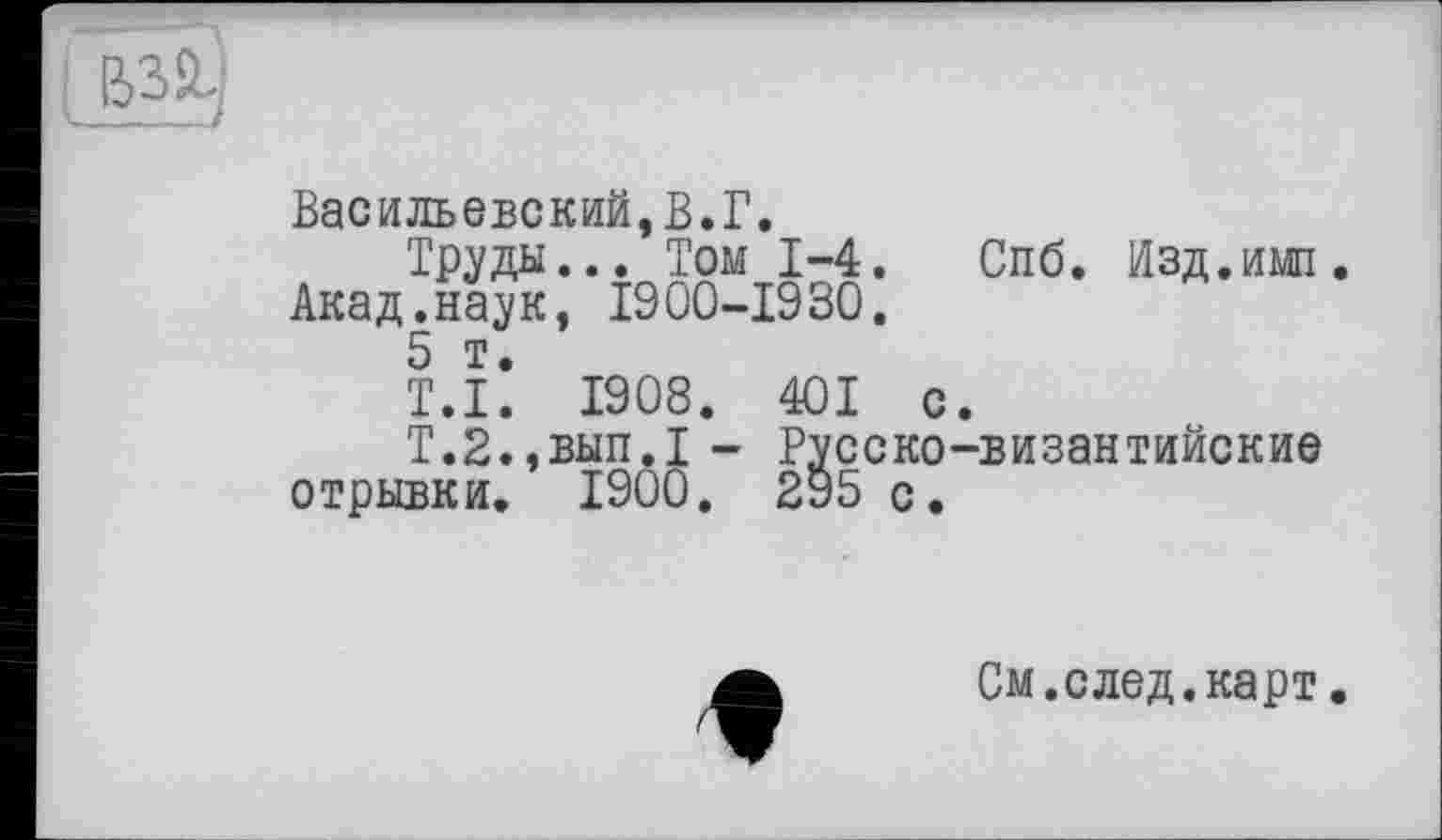 ﻿і esüj
Васильевский,В.Г.
Труды... Том 1-4.
Акад.наук, 1900-1930.
5 т.
Спб. Изд.имп
Т.І. 19 08 . 401 с.
Т.2.,вып.1- Русско-византийские отрывки. 1900. 295 с.
t
См.след.карт